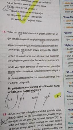 birer parçasıdır sende İlah'ın
C) Anladım ki kendi gönlüm dar bana
D) Bir dilim ekmek gönder ki
Bereketini hissedeyim toprağın
E) Seyrettim uzaktan benliğimi ki
Et, kemik, kan değilmiş mana
11. Yıllardan beri milyonlarca ton plastik üretiliyor. Di-
1
ğer yandan da plastik su şişeleri gibi geri dönüşümü
11
sağlanamayan büyük miktarda atığın denizleri dol-
durmaması için çözüm arayışı sürüyor. Bu çözüm-
|||
lerden en umut verici olanı atıkları veya plastikleri
parçalayan organizmalar. Ancak daha basit çözüm-
IV
ler de var. Yakın zamanda bir araştırmacı, plastiğin
aksine kalıcı olmayan ve kullanıldıktan sonra biyolo-
V
jik olarak parçalanabilen bir malzemeden şişe üret-
me fikrini ortaya attı.
Bu parçada numaralanmış sözcüklerden hangi-
si edat veya bağlaç değildir?
A) I
B) II
C) III/
D) V
E) V
12. (1) On beş yıllık iş hayatında tek bir gün bile aksat-
madığı rutindi bu. (II) Tam olarak hangi saatte ne ya-
pacağını bilirsen ona göre hazırlıklı olurdun (III) Ha-
yatın getirdiği sürprizleri sevmez, her daim düzenli
ve tertipli olmayı severdi. (IV) Örneğin işe bir daki-
günün aksiliklerle dolu ola-
Mademça
girdin bu is
Mademki
biletini ipt
"Oysa, Oy
Oysakihe
olmanı ç
Halbukic
"Çünkü"
Seninle
ğim çü
"Öyleyse
Dedikle
seban
Dün b
uzun s
Dersle
ulaşar
"ya...y
Karşılaştı
meyi ifac
Yabu
diyar
"ne...
Kullanıl
anlamc
Gitt
"hem
He
rül
Ünle
Sevin