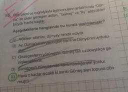 10. Gök bilimi ve coğrafyayla ilgili konuların anlatımında "Dün-
ya" ile öteki gezegen adları, "Güneş" ve "Ay" sözcükleri
büyük harfle başlar.
Aşağıdakilerin hangisinde bu kurala uyulmamıştır?
A) Nükleer silahlar, dünyayı tehdit ediyor.
B) Ay, Dünya'ya en yakın gök cismi ve Dünya'nın uydusu-
dur
C) Gezegenlerin yörüngesi, Güneşten uzaklaştıkça ge-
nişlemektedir.
D) Sanatçının dünyasında karamsarlığa yer yoktur.
E) Hava o kadar sıcaktı ki sanki Güneş alev topuna dön-
müştü.