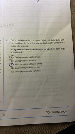 OPRAK
ayıncılık
7
r
7
i
r
7
||
5
11. Üstün niteliklere sahip bir kişinin değeri, kişi bulunduğu yer-
den uzaklaştırılıp daha önemsiz sayılabilecek bir yere yönlen-
dirilse bile azalmaz.
Aşağıdaki atasözlerinden hangisi bu cümleyle aynı doğ-
rultudadır?
A Görünen dağın uzağı olmaz.
B) Güneş balçıkla sıvanmaz.
Altın yere düşmekle pul olmaz.
D) Can çıkmayınca huy çıkmaz.
E) Lafla peynir gemisi yürümez.
(2
Diğer sayfaya geçiniz.