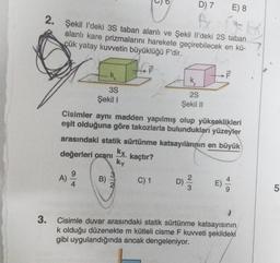 2.
D) 7 E) 8
A
Şekil I'deki 3S taban alanlı ve Şekil Il'deki 2S taban
alanlı kare prizmalarını harekete geçirebilecek en kü-
çük yatay kuvvetin büyüklüğü F'dir.
A)
k
3S
Şekil 1
B)
Cisimler aynı madden yapılmış olup yükseklikleri
eşit olduğuna göre takozlarla bulundukları yüzeyler
arasındaki statik sürtünme katsayılarının en büyük
değerleri oranı
kaçtır?
kx
ky
5
C) 1
2S
Şekil II
F
D) ²/3/2 E)
3. Cisimle duvar arasındaki statik sürtünme katsayısının
k olduğu düzenekte m kütleli cisme F kuvveti şekildeki
gibi uygulandığında ancak dengeleniyor.
5