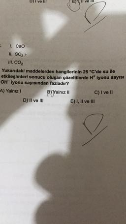 1.
I. CaO
II. SO3 K
III. CO₂
D) I ve III
Yukarıdaki maddelerden hangilerinin 25 °C'de su ile
etkileşimleri sonucu oluşan çözeltilerde H* iyonu sayısı
OH iyonu sayısından fazladır?
A) Yalnız I
BYalnız II
D) II ve III
C) I ve II
E) I, II ve III