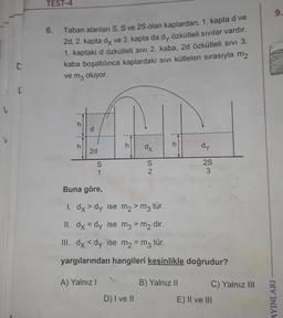 V
D
TEST-4
6.
ve
Taban alanları S, S ve 2S olan kaplardan, 1. kapta
2d, 2. kapta dx ve 3. kapta da dy özkütleli sıvılar vardır.
1. kaptaki d özkütleli sıvı 2. kaba, 2d özkütleli SIVI 3.
kaba boşaltılınca kaplardaki sıvı kütleleri sırasıyla m2
ve m3 oluyor.
h
2d
S
h
dx
S
D) I ve II
h
dy
Buna göre,
1. dx > dy ise
m₂ > m3 tür.
II. dx = dy ise m3 > m₂ dir.
III. dx <dy ise m₂ = m3 tür.
yargılarından hangileri kesinlikle doğrudur?
A) Yalnız I
B) Yalnız II
2S
C) Yalnız III
E) II ve III
9.
AYINLARI