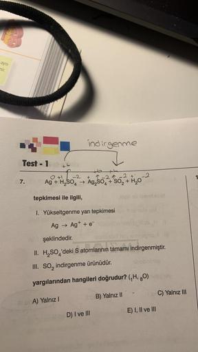 aynı
nir.
Test - 1
7.
indirgenme
+6+4
2-29-2 +1 -2
Ag + H₂SO4 → Ag₂SO4 + SO₂ + H₂O
0 +1
-2
tepkimesi ile ilgili,
I. Yükseltgenme yarı tepkimesi
Ag → Ag+ + e
A) Yalnız I
şeklindedir.
Hoy omnogi
II. H₂SO'deki S atomlarının tamamı indirgenmiştir.
III. SO₂ ind