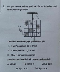 8.
Bir iple tavana asılmış şekildeki türdeş levhadan mavi
renkli parçalar çıkarılıyor.
K
D) Il ya da III
L
M
N
P
Levhanın tekrar dengeye gelebilmesi için
I. K ve P parçalarını da çıkarmak
II. L ve M parçalanını çıkarmak
III. M ve N parçalarını çıkarmak
yargılarından hangileri tek başına yapılmalıdır?
A) Yalnız I
B) Yalnız III
C) I ya da III
E) I, II ya da III