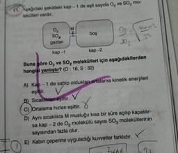 11. Aşağıdaki şekildeki kap- 1 de eşit sayıda O₂ ve SO₂ mo-
lekülleri vardır.
LO
02
SO₂
gazları
M
boş
kap-2
0₂.
302
64=2
n
kap-1
Buna göre O₂ ve SO₂ molekülleri için aşağıdakilerden
hangisi yanlıştır? (O: 16, S: 32)
A) Kap - 1 de sahip oldukları ortalama kinetik enerjileri
eşittir.
B) Sıcaklıkları eşittir.
C) Ortalama hızları eşittir.
D) Aynı sıcaklıkta M musluğu kısa bir süre açılıp kapatılır-
sa kap - 2 de O₂ molekülü sayısı SO, moleküllerinin
sayısından fazla olur.
E) Kabın çeperine uyguladığı kuvvetler farklıdır.
21666
??