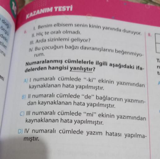 doğ
örgu
deki
zilet
ina
KAZANIM TESTI
I. Benim elbisem senin kinin yanında duruyor. 8.
II. Hiç te oralı olmadı.
III. Arda sizinlemi geliyor?
IV. Bu çocuğun bağzı davranışlarını beğenmiyo-
Numaralanmış cümlelerle ilgili aşağıdaki ifa-
rum.
delerden hangisi