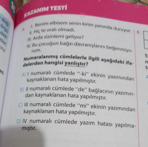 doğ
örgu
deki
zilet
ina
KAZANIM TESTI
I. Benim elbisem senin kinin yanında duruyor. 8.
II. Hiç te oralı olmadı.
III. Arda sizinlemi geliyor?
IV. Bu çocuğun bağzı davranışlarını beğenmiyo-
Numaralanmış cümlelerle ilgili aşağıdaki ifa-
rum.
delerden hangisi 