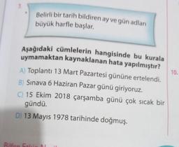 7.
Belirli bir tarih bildiren ay ve gün adları
büyük harfle başlar.
Aşağıdaki cümlelerin hangisinde bu kurala
uymamaktan kaynaklanan hata yapılmıştır?
A) Toplantı 13 Mart Pazartesi gününe ertelendi.
B) Sınava 6 Haziran Pazar günü giriyoruz.
C) 15 Ekim 2018 çarşamba günü çok sıcak bir
gündü.
D) 13 Mayıs 1978 tarihinde doğmuş.
10.