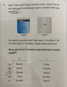 7.
Şekil I'deki sızdırmasız hareketli piston, Şekil Il'de ka-
palı kapta gaz bulunmaktadır. Şekil I ve Şekil Il'deki kap-
lar Isıtılıyor.
Şekil I
Şekil II
Bu işlemin sonunda Şekil l'deki gazın X özelliğinin Şe-
kil Il'deki gazın Y özelliğinin değişmediği gözleniyor.
A)
BY
Gaz
Buna göre X ve Yözelliği aşağıdakilerden hangisi
olabilir?
DY
E)
X
Gaz
Basınç
Hacim
Özkütle
Kütle
Sıcaklık
Kütle
Özkütle
Hacim
Sıcaklık
Site
Hacim