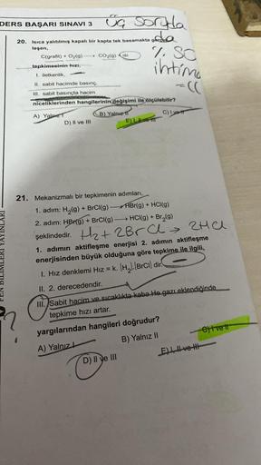 DERS BAŞARI SINAVI 3
20. Isıca yalıtılmış kapalı bir kapta tek basamakta g
leşen,
ja soruda
oda
C(grafit) + O2(g) > CO₂(g)
-
D) II ve III
tepkimesinin hızı,
I. iletkenlik,
II. sabit hacimde basınç,
III. sabit basınçta hacim
niceliklerinden hangilerinin değ