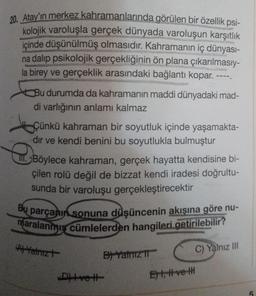 20. Atay'ın merkez kahramanlarında görülen bir özellik psi-
kolojik varoluşla gerçek dünyada varoluşun karşıtlık
içinde düşünülmüş olmasıdır. Kahramanın iç dünyası-
na dalıp psikolojik gerçekliğinin ön plana çıkarılmasıy-
la birey ve gerçeklik arasındaki bağlantı kopar. ----.
Bu durumda da kahramanın maddi dünyadaki mad-
di varlığının anlamı kalmaz
Çünkü kahraman bir soyutluk içinde yaşamakta-
dir ve kendi benini bu soyutlukla bulmuştur
Böylece kahraman, gerçek hayatta kendisine bi-
çilen rolü değil de bizzat kendi iradesi doğrultu-
sunda bir varoluşu gerçekleştirecektir
Bu parçanın sonuna düşüncenin akışına göre nu-
maralanmış cümlelerden hangileri getirilebilir?
A) Yatrizt
D) Ivett
B) Yalnız 11
Et, #ve t
C) Yalnız III
5