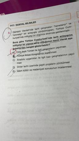 AYA
TYT/SOSYAL BİLİMLER
5. Osmanlı Devleti'nde tarih çalışmaları "hanedanci" ve
"ümmetçi" bir anlayışla yürütülmüşken, Türkiye Cum-
huriyeti'nde milliyetçi bir düşünce etrafında şekillenmiştir.
Buna göre Türkiye Cumhuriyeti'nde tarih anlayışının
milliyetçi bir yapıya sahip olduğunun kanıtı olarak aşa-
ğıdakilerden hangisi gösterilebilir?
Orta Asya Türkleri ile ilgili çalışmaların yapılması
Türkiye İktisat Kongresi'nin toplanması
C) Anadolu uygarlıkları ile ilgili kazı çalışmalarının yapıl-
ması
D) Dinler tarihi üzerinde çeşitli projelerin yürütülmesi
EX İslam kültür ve medeniyeti konusunun incelenmesi
ensiligal ay sar
Sinic
ved da