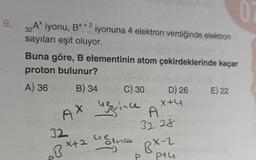 9.
32A* iyonu, B*+2 iyonuna 4 elektron verdiğinde elektron
sayıları eşit oluyor.
Buna göre, B elementinin atom çekirdeklerinde kaçar
proton bulunur?
A) 36
B) 34
C) 30
user ince
D) 26 E) 22
32
8x+2 4 ince
P
X+4
AX A
32 28
0
BX-2
ptu