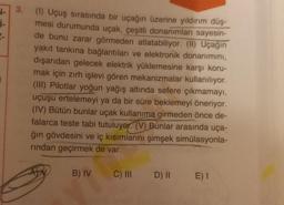 √-
İ-
2-
3.
(1) Uçuş sırasında bir uçağın üzerine yıldırım düş-
mesi durumunda uçak, çeşitli donanımları sayesin-
de bunu zarar görmeden atlatabiliyor. (II) Uçağın
yakıt tankına bağlantıları ve elektronik donanımını,
dışarıdan gelecek elektrik yüklemesine karşı koru-
mak için zırh işlevi gören mekanizmalar kullanılıyor.
(III) Pilotlar yoğun yağış altında sefere çıkmamayı,
uçuşu ertelemeyi ya da bir süre beklemeyi öneriyor.
(IV) Bütün bunlar uçak kullanıma girmeden önce de-
falarca teste tabi tutuluyor. (V) Bunlar arasında uça-
ğın gövdesini ve iç kısımlarını şimşek simülasyonla-
rından geçirmek de var.
B) IV
C) III
D) II E) I