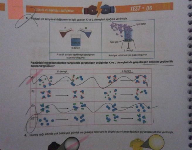 16/31
3. Fiziksel ve kimyasal değişimlerle ilgili yapılan K ve L deneyleri aşağıda verilmiştir.
IZIASEL VE KIMYASAL DESISIMLER
X2
K deneyi
R
P ve R sivilan tepkimeye girdiğinde
tuzlu su oluşuyor.
K deneyi
Kati iyot
TEST - 06
Aşağıdaki modellemelerden hangi