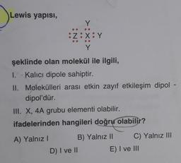 Lewis yapısı,
Y
:Z:X:Y
Y
şeklinde olan molekül ile ilgili,
I. Kalici dipole sahiptir.
II. Molekülleri arası etkin zayıf etkileşim dipol -
dipol'dür.
III. X, 4A grubu elementi olabilir.
ifadelerinden hangileri doğru olabilir?
A) Yalnız I
D) I ve II
B) Yalnız II
C) Yalnız III
E) I ve III