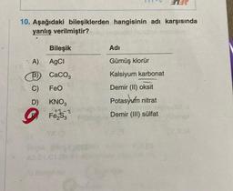 10. Aşağıdaki bileşiklerden hangisinin adı karşısında
yanlış verilmiştir?
nam
A)
B)
C)
D)
Bileşik
AgCl
CaCO3
FeO
KNO3
+3-2
Adi
Gümüş klorür
Kalsiyum karbonat
Demir (II) oksit
Potasyum nitrat
Demir (III) sülfat
Ufornot
XIA