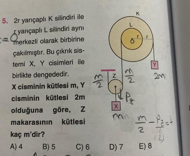 5. 2r yarıçaplı K silindiri ile
yarıçaplı L silindiri aynı
merkezli olarak birbirine
çakılmıştır. Bu çıkrık sis-
temi X, Y cisimleri ile
birlikte dengededir.
X cisminin kütlesi m, Y
cisminin kütlesi 2m
olduğuna göre, Z
makarasının
kütlesi
kaç m'dir?
A) 4
B