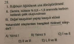 28.
1. Buğdayın öğütülerek una dönüştürülmesi
II. Demire, kütlece % 0,5-1,5 oranında karbon
katılarak çelik oluşturulması
III. Doğal kauçuktan yapay kauçuk eldesi
Yukarıdaki olaylardan hangileri fiziksel olay-
dir?
A) Yalnız I
B) Yalniz II
LANETA
D) II ve III
R
E) I, II ve III
C) I ve II