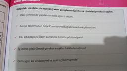 cuğu
YAZIM
Aşağıdaki cümlelerde yapılan yazım yanlışlarını düzelterek cümleleri yeniden yazalım.
✓ Okul genelin de yapılan sınavda üçüncü oldum.
✓ Buraya taşınmadan önce Cumhuriyet İlköğretim okuluna gidiyordum.
✔Eski arkadaşlarla uzun zamandır ikimizde görüşmüyoruz.
✓ İş yerine götürülmesi gereken evrakları hâlâ bulamadınmı?
✓ Cuma gün kü sınavın yeri ve saati açıklanmış mıdır?
ilivormu