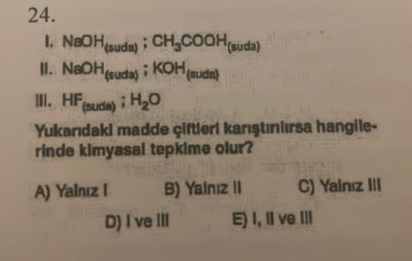 24.
1. NaOH(suda); CH₂COOH(suda)
; KOH (suda)
(suda)
II. NaOH(suda); KOH
othy
111. HF
(sude); H₂O
Yukarıdaki madde çiftleri karıştırılırsa hangile-
rinde kimyasal tepkime olur?
A) Yalnız I
B) Yalnız II
D) I ve III
C) Yalnız III
E) I, II ve III