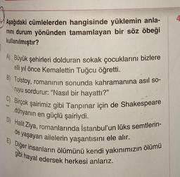 Aşağıdaki cümlelerden hangisinde yüklemin anla-
mini durum yönünden tamamlayan bir söz öbeği
kullanılmıştır?
A) Büyük şehirleri dolduran sokak çocuklarını bizlere
elli yıl önce Kemalettin Tuğcu öğretti.
B) Tolstoy, romanının sonunda kahramanına asıl so-
ruyu sordurur: "Nasıl bir hayattı?"
C) Birçok şairimiz gibi Tanpınar için de Shakespeare
dünyanın en güçlü şairiydi.
D) Halit Ziya, romanlarında İstanbul'un lüks semtlerin-
de yaşayan ailelerin yaşantısını ele alır.
E) Diğer insanların ölümünü kendi yakınımızın ölümü
gibi hayal edersek herkesi anlarız.
4