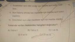 1. Sıcaklıkları aynı olan sıvılar için özkütle ayırt edici özel-
liktir.
II. Aynı basınç altında katı maddeler için özkütle ayırt edici
özelliktir.
III. Özkütleleri aynı olan maddeler aynı tür madde olabilir
Yukarıda verilen ifadelerden hangileri doğrudur?
A) Yalnız I
C) I ve III
D) II ve III
B) Yalnız II
EX, II ve III