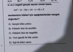 A) 6
B) 7
C) 8
m ve n negatif gerçek sayılar olmak üzere,
mx² - (n-6)x+ (m.n+6)=0
denkleminin kökleri için aşağıdakilerden hangisi
doğrudur?
A) Gerçek kökü yoktur.
B) Köklerin ikisi de pozitiftir.
C) Köklerin ikisi de negatiftir.
D) Ters işaretli iki kök vardır.
E) Eşit iki kökü vardır.