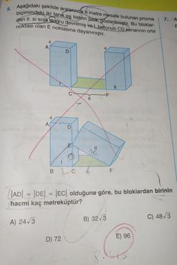 5.
Aşağıdaki şekilde aralarında 6 metre mesafe bulunan prizma
biçimindeki iki tane eş beton blok gösterilmiştir. Bu bloklar-
dan II. si sola doğru devrilmiş ve I. betonun CD kenarının orta
noktası olan E noktasına dayanmıştır.
4
A) 24√3
A
A
4
D
1
D) 72
6
BC 6
4
7
11
|AD| = |DE| = |EC| olduğuna göre, bu bloklardan birinin
hacmi kaç metreküptür?
F
B) 32√3
7. A
F
E) 96
C) 48√3