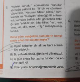 3. "Fideler kurudu." cümlesinde "kurudu"
sözcüğü çekimli bir "fill"dir ve cümlenin
yüklemidir. "Kuruyan fideleri söktü." cüm-
lesinde ise "kuruyan" sözcüğü fill anlamı
ni korumakla birlikte sıfat görevinde oldu-
ğu için "sifat-fill"dir. Sifat-fiiller: "-an, -ası,
-mez, -ar, -dik, -ecek, -miş." ekleriyle oluş
turulur.
Buna göre aşağıdaki cümlelerin hangi-
sinde sifat-fiil kullanılmıştır?
A) Güzel haberler alır almaz beni arama-
Sını söyledim.
B) Bu şehirde kötülüğün ismi bilinmezdi.
C) O gün okula her zamankinden de er-
ken gelindi.
Güler yüzlü, hoş bir öğretmenimiz vardı.
6. Yaing
Bizim
Kolu
Incin
Bu
daki
A)
B
C)
D)