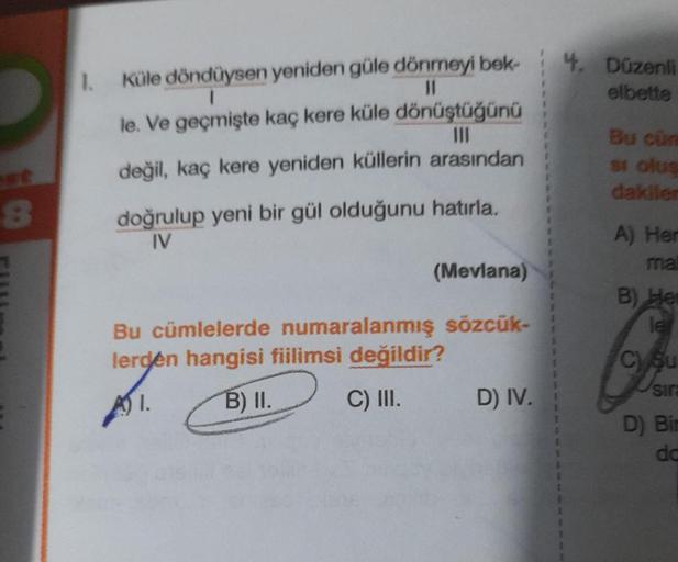 8
1. Küle döndüysen yeniden güle dönmeyi bek-
1
11
le. Ve geçmişte kaç kere küle dönüştüğünü
III
değil, kaç kere yeniden küllerin arasından
doğrulup yeni bir gül olduğunu hatırla.
IV
(Mevlana)
Bu cümlelerde numaralanmış sözcük-
lerden hangisi fiilimsi deği