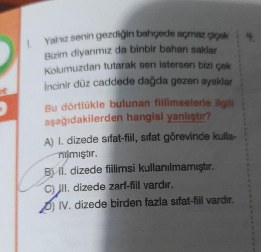 FC
1.
Yalnız senin gezdiğin bahçede açmaz çiçek
Bizim diyarımız da binbir baharı saklar
Kolumuzdan tutarak sen istersen bizi çek
incinir düz caddede dağda gezen ayaklar
Bu dörtlükle bulunan fillimselerle ilgili
aşağıdakilerden hangisi yanlıştır?
A) I. dize