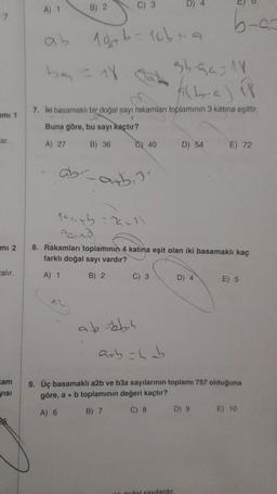 7
ami 1
ar.
mi 2
calır.
kam
yısı
A) 1
B) 2
10+b=10b+9
C) 3
be = 18
35-92-18
(2-a) i
7. İki basamaklı bir doğal sayı rakamları toplamının 3 katına eşittir.
1
Buna göre, bu sayı kaçtır?
A) 27
B) 36
C) 40
C) 3
ab-=bb.s
D) 54
10a+b=29=3)
Parna
8. Rakamları toplamının 4 katına eşit olan iki basamaklı kaç
farklı doğal sayı vardır?
A) 1
B) 2
b-c-
D) 4
doğal sayılardır.
D) 9
E) 72
arb=4ab
9. Üç basamaklı a2b ve b3a sayılarının toplamı 757 olduğuna
göre, a + b toplamının değeri kaçtır?
A) 6
B) 7
C) 8
E) 5
E) 10