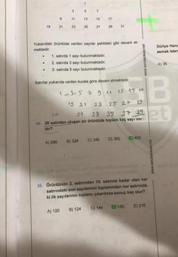 ●
19
●
9
21
3
11
A) 296
23
1
5
13
25
B) 324
7
15
Yukarıdaki örüntüde verilen sayılar şekildeki gibi devam et-
mektedir.
1. satırda 1 sayı bulunmaktadır.
2. satırda 3 sayı bulunmaktadır.
3. satırda 5 sayı bulunmaktadır.
A) 120 B) 124
27
:
Satırlar yukarıda verilen kurala göre devam etmektedir.
17
23
29
1+3+5 7 9 11 13 15 17
19 21
25 27 29
20
31. 33
35 37 39
34. 20 satırdan oluşan bir örüntüde toplam kaç sayı var-
dır?
C) 345
31
C) 144
D) 360
www.sorubankasi.net
E) 400
35. Örüntünün 2. satırından 10. satırına kadar olan her
satırındaki son sayılarının toplamından her satırında-
ki ilk sayılarının toplamı çıkarılırsa sonuç kaç olur?
D) 180
B
et
E) 216
Düriye Hanım
asmak ister-
www.sorubankasi.net
A) 36