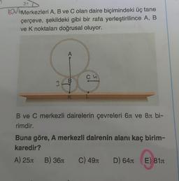 LOVE
Merkezleri A, B ve C olan daire biçimindeki üç tane
çerçeve, şekildeki gibi bir rafa yerleştirilince A, B
ve K noktaları doğrusal oluyor.
3
A
B
B) 36
K
Ch
B ve C merkezli dairelerin çevreleri 6л ve 8 bi-
rimdir.
Buna göre, A merkezli dairenin alanı kaç birim-
karedir?
A) 25
C) 49л
D) 64л E) 81