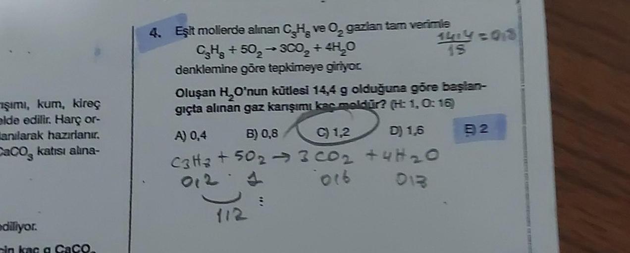 işımı, kum, kireç
elde edilir. Harç or-
anılarak hazırlanır.
CaCO katısı alına-
diliyor.
pin kaç a CaCO.
4. Eşit mollerde alınan C.H. ve O₂ gazlan tam verimle
CHg +50₂ →3CO₂ + 4H₂O
denklemine göre tepkimeye giriyor
1424 =018
15
Oluşan H₂O'nun kütlesi 14,4