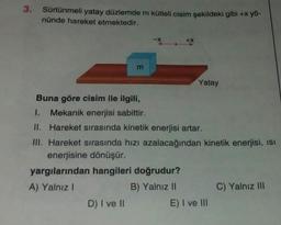 3. Sürtünmeli yatay düzlemde m kütleli cisim şekildeki gibi +x yö-
nünde hareket etmektedir.
m
-X
D) I ve II
+X
Buna göre cisim ile ilgili,
1. Mekanik enerjisi sabittir.
II. Hareket sırasında kinetik enerjisi artar.
yargılarından hangileri doğrudur?
A) Yalnız I
B) Yalnız II
Yatay
III. Hareket sırasında hızı azalacağından kinetik enerjisi, ISI
enerjisine dönüşür.
E) I ve III
C) Yalnız III