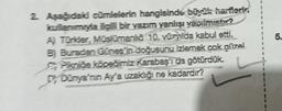 2. Aşağıdaki cümlelerin hangisinde büyük harflerin
kullanımıyla ilgili bir yazım yanlışı yapılmıştır?
A) Türkler, Müslümanla 10. vuzda kabul etti.
B) Buradan Günes in doğusunu izlemek çok güzel
Piknibe köpeğimiz Karabaş'ı da götürdük.
Dy Dünya'nın Ay'a uzaklığı ne kadardır?
1
I
I
I
I
5.