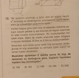 12. "Bir ayrıtının uzunluğu a birim olan bir küpün hacmi
a³ birimküp ve dikdörtgenler prizmasının hacmi taban
alanı ile yüksekliğin çarpımına eşittir."
Verilen bilgiye göre içleri boş ve tabanları birbirine ça-
kışık olacak şekilde iç içe bulunan iki küpün üzerinde
iki adet musluk bulunmaktadır. Bu musluklardan biri
içteki küpe, diğeri de küpler arasında kalan bölgeye
sırasıyla dakikada 16 litre ve 9 litre su doldurmaktadır.
Musluklar aynı anda açılıp içteki küp tamamen doldu-
ğunda iki küp arasındaki su seviyesi içteki küpün bir
kenarı kadar olmaktadır.
Musluklar açıldıktan 5 dakika sonra iki küp de
tamamen su dolduğuna göre, küplerin hacimleri
toplamı kaç birimküptür?
A) 169 B) 180 C) 189 D) 195 E) 200