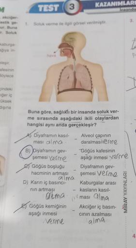 grya in-
M
- akciğer
astik ge- 1. Soluk verme ile ilgili görsel verilmiştir.
ur. Buna
ir. Soluk
eleşir.
afesinin
Böylece
TEST 3
cindeki
ciğer iç
üksek
dişina
hava
Buna göre, sağlıklı bir insanda soluk ver-
me sırasında aşağıdaki ikili olaylardan
hangisi ay