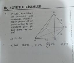 ÜÇ BOYUTLU CİSİMLER
P, ABCD kare tabanlı
dik piramidinin tepe
noktasıdır. Piramidin
taban çevresi 48 cm
yanal ayrıtları 10 cm,
olduğuna göre, yü-
zey alanı kaç cm²
dir?
1.
4814=12
A) 260
B) 280
A
C) 300
12
a
BA
D) 336
10
O
E) 340
birey eğitim yayınları
birey eğitim yayınları
birey eğitim yayınları
jitim yayınları