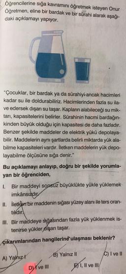 Öğrencilerine sığa kavramını öğretmek isteyen Onur
Öğretmen, eline bir bardak ve bir sürahi alarak aşağı-
daki açıklamayı yapıyor.
"Çocuklar, bir bardak ya da sürahiyi ancak hacimleri
kadar su ile doldurabiliriz. Hacimlerinden fazla su ila-
ve edersek dışarı su taşar. Kapların alabileceği su mik-
tarı, kapasitelerini belirler. Sürahinin hacmi bardağın-
kinden büyük olduğu için kapasitesi de daha fazladır.
Benzer şekilde maddeler de elektrik yükü depolaya-
bilir. Maddelerin aynı şartlarda belirli miktarda yük ala-
bilme kapasiteleri vardır. İletken maddelerin yük depo-
layabilme ölçüsüne sığa denir."
Bu açıklamayı anlayıp, doğru bir şekilde yorumla-
yan bir öğrenciden,
1. Bir maddeyi sonsuz büyüklükte yükle yüklemek
imkânsızdır
II. iletken bir maddenin sığası yüzey alanı ile ters oran-
tikdir.
III. Bir maddeye sığasından fazla yük yüklenmek is-
tenirse yükler dışarı taşar.
çıkarımlarından hangilerine ulaşması beklenir?
A) Yalnız
Dve III
B) Yalnız II
EI, II ve III/
C) I ve II