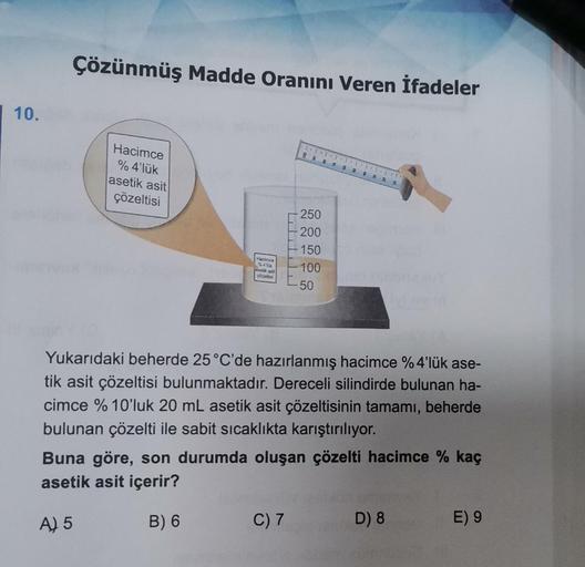 10.
Çözünmüş Madde Oranını Veren İfadeler
Hacimce
% 4'lük
asetik asit
çözeltisi
Hase
asak auk
pocetel
88 8
250
- 200
150
100
C) 7
-50
1.
2 S
9
||||
229
9
Yukarıdaki beherde 25 °C'de hazırlanmış hacimce % 4'lük ase-
tik asit çözeltisi bulunmaktadır. Derecel