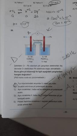 A) Yalnız I
x4₂x²
a
b=
26.
D) I ve III
+2
a
10°
Cr
B) Yalnız II
24-
20
Tuz köprüsü
0,1 M
Cr(NO₂),
I. Kap
C) I ve II
E) II ve III
164=4.10-12
(29)² = 6.10-12
a
Q=1.10-4
0,1 M
Pb(NO₂)₂
II. Kap
- Pb
Şekildeki Cr - Pb standart pili çalışırken elektronlar dış
devrede Cr elektrottan Pb elektroda doğru akmaktadır.
Buna göre pil düzeneği ile ilgili aşağıdaki yargılardan
hangisi doğrudur?
(PbS katısı suda az çözünmektedir.)
SADIIC
A Tuz köprüsündeki anyonlar II. kaba göç eder.
BY Sıcaklık artırılırsa pil potansiyeli de artar.
C) Aynı sıcaklıkta I. kaba saf su eklenirse pil potansiyeli
azalır.
D) Aynı sıcaklıkta II. kaba Na₂S katış eklenirse pil po-
tansiyeli azalır.
E) Pildeki tepkime süresince I. kaptaki elektrotun kütle-
sinde artma olur.
yarg
A) Ya
- 20-
MYA
28. Sini
1.
II.
III.
ifade
A) Ya