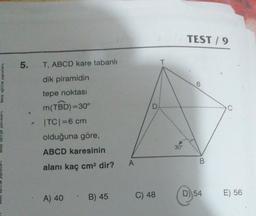 birey eğitim yayınları
yayınları
5. T, ABCD kare tabanlı
dik piramidin
tepe noktası
e
m(TBD)=30°
|TC| = 6 cm
olduğuna göre,
ABCD karesinin
alanı kaç cm² dir?
A) 40
B) 45
A
C) 48
30°
TEST/9
6
B
D) 54
E) 56