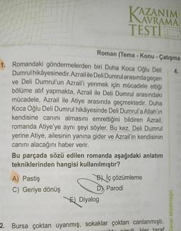 Roman (Tema - Konu - Çatışma
1. Romandaki göndermelerden biri Duha Koca Oğlu Deli
Dumrul hikâyesinedir.Azrail ile Deli Dumrul arasında geçen
ve Deli Dumrul'un Azrail'i yenmek için mücadele ettiği
bölüme atıf yapmakta, Azrail ile Deli Dumrul arasındaki
mücadele, Azrail ile Atiye arasında geçmektedir. Duha
Koca Oğlu Deli Dumrul hikâyesinde Deli Dumrul'a Allah'ın
kendisine canını almasını emrettiğini bildiren Azrail,
romanda Atiye'ye aynı şeyi söyler. Bu kez, Deli Dumrul
yerine Atiye, ailesinin yanına gider ve Azrail'in kendisinin
canını alacağını haber verir.
KAZANIM
TESTI
Bu parçada sözü edilen romanda aşağıdaki anlatım
tekniklerinden hangisi kullanılmıştır?
A) Pastiş
C) Geriye dönüş
Bİç çözümleme
D) Parodi
E) Diyalog
2. Bursa çoktan uyanmış, sokaklar çoktan canlanmıştı.
altu cimdi Her taraf
Genel Müdürlügü
4.