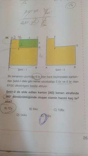 A
12
F
29.10.
20
39. D2 YE
2
are 15 y
√36
Şekil - 1
4
C
D) 144x
B
2
360
G
B) 84x
DE
A
F
Şekil - 2
Bir kenarının uzunluğu 6 br olan kare biçimindeki karton-
dan Şekil-l deki gibi kenar uzunlukları 2 br ve 4 br olan
EFGC dikdörtgeni kesilip atılıyor.
0²
Şeki