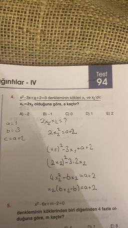 ğıntılar - IV
4. x²-3x+a+2=0 denkleminin kökleri x₁ ve x₂'dir.
X₁=2x₂ olduğuna göre, a kaçtır?
A) -2
C) 0
9=1
b==-3
c=a+2
5.
B)-1
2x₂1x2=?
2x2=a+2
Test
94
D) 1 E) 2
(x1) ²-3x₁ +a+2
(2x2)²3.2×2
4x²-6x2=9+2
x₂(6x₂-6)=a+2
x²-6x+m-2=0
denkleminin köklerinden biri diğerinden 4 fazla ol-
duğuna göre, m kaçtır?
D) Z
E) 8
