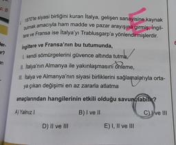 p: B
er-
r?
an
1870'te siyasi birliğini kuran İtalya, gelişen sanayisine kaynak
bulmak amacıyla ham madde ve pazar arayışına girmiş, İngil-
tere ve Fransa ise İtalya'yı Trablusgarp'a yönlendirmişlerdir.
İngiltere ve Fransa'nın bu tutumunda,
1. kendi sömürgelerini güvence altında tutma,
tma,
II. İtalya'nın Almanya ile yakınlaşmasını önleme,
III. Italya ve Almanya'nın siyasi birliklerini sağlamalarıyla orta-
ya çıkan değişimi en az zararla atlatma
amaçlarından hangilerinin etkili olduğu savunulabili?
A) Yalnız I
B) I ve II
D) II ve III
E) I, II ve III
C) ve III