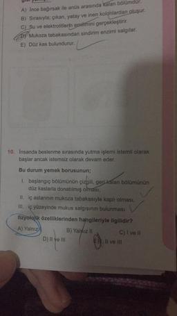 A) Ince bağırsak ile anüs arasında kalan bölümdür.
B) Sırasıyla; çıkan, yatay ve inen kolonlardan oluşur.
C) Su ve elektrolitlerin emilimini gerçekleştirir.
Mukoza tabakasından sindirim enzimi salgılar.
E) Düz kas bulundurur.
10. İnsanda beslenme sırasında yutma işlemi istemli olarak
başlar ancak istemsiz olarak devam eder.
Bu durum yemek borusunun;
1. başlangıç bölümünün çizgili, geri kalan bölümünün
düz kaslarla donatılmış olması,
II. iç astarının mukoza tabakasıyla kaplı olması,
III. iç yüzeyinde mukus salgısının bulunması
fizyolojik özelliklerinden hangileriyle ilgilidir?
A) Yalnız)
D) II ve III
B) Yalnız II
C) I ve II
E). Il ve III